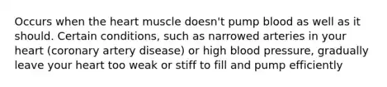 Occurs when the heart muscle doesn't pump blood as well as it should. Certain conditions, such as narrowed arteries in your heart (coronary artery disease) or high blood pressure, gradually leave your heart too weak or stiff to fill and pump efficiently