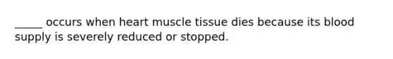 _____ occurs when heart muscle tissue dies because its blood supply is severely reduced or stopped.