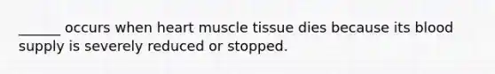 ______ occurs when heart muscle tissue dies because its blood supply is severely reduced or stopped.