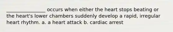 ________________ occurs when either the heart stops beating or the heart's lower chambers suddenly develop a rapid, irregular heart rhythm. a. a heart attack b. cardiac arrest