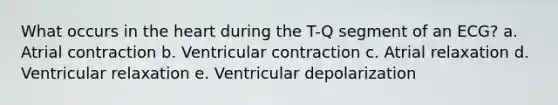 What occurs in the heart during the T-Q segment of an ECG? a. Atrial contraction b. Ventricular contraction c. Atrial relaxation d. Ventricular relaxation e. Ventricular depolarization