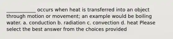 ____________ occurs when heat is transferred into an object through motion or movement; an example would be boiling water. a. conduction b. radiation c. convection d. heat Please select the best answer from the choices provided