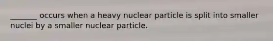 _______ occurs when a heavy nuclear particle is split into smaller nuclei by a smaller nuclear particle.