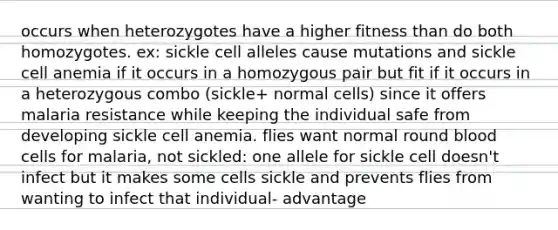 occurs when heterozygotes have a higher fitness than do both homozygotes. ex: sickle cell alleles cause mutations and sickle cell anemia if it occurs in a homozygous pair but fit if it occurs in a heterozygous combo (sickle+ normal cells) since it offers malaria resistance while keeping the individual safe from developing sickle cell anemia. flies want normal round blood cells for malaria, not sickled: one allele for sickle cell doesn't infect but it makes some cells sickle and prevents flies from wanting to infect that individual- advantage