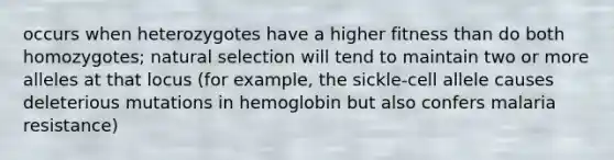 occurs when heterozygotes have a higher fitness than do both homozygotes; natural selection will tend to maintain two or more alleles at that locus (for example, the sickle-cell allele causes deleterious mutations in hemoglobin but also confers malaria resistance)