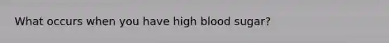 What occurs when you have high blood sugar?