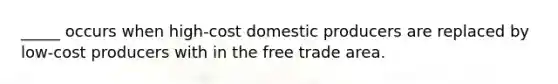 _____ occurs when high-cost domestic producers are replaced by low-cost producers with in the free trade area.