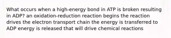 What occurs when a high-energy bond in ATP is broken resulting in ADP? an oxidation-reduction reaction begins the reaction drives the electron transport chain the energy is transferred to ADP energy is released that will drive chemical reactions