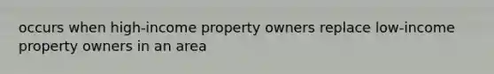 occurs when high-income property owners replace low-income property owners in an area