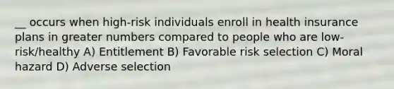 __ occurs when high-risk individuals enroll in health insurance plans in greater numbers compared to people who are low-risk/healthy A) Entitlement B) Favorable risk selection C) Moral hazard D) Adverse selection