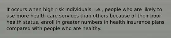 It occurs when high-risk individuals, i.e., people who are likely to use more health care services than others because of their poor health status, enroll in greater numbers in health insurance plans compared with people who are healthy.