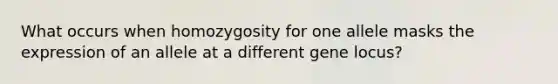 What occurs when homozygosity for one allele masks the expression of an allele at a different gene locus?