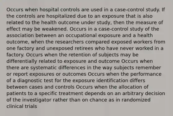 Occurs when hospital controls are used in a case-control study. If the controls are hospitalized due to an exposure that is also related to the health outcome under study, then the measure of effect may be weakened. Occurs in a case-control study of the association between an occupational exposure and a health outcome, when the researchers compared exposed workers from one factory and unexposed retirees who have never worked in a factory. Occurs when the retention of subjects may be differentially related to exposure and outcome Occurs when there are systematic differences in the way subjects remember or report exposures or outcomes Occurs when the performance of a diagnostic test for the exposure identification differs between cases and controls Occurs when the allocation of patients to a specific treatment depends on an arbitrary decision of the investigator rather than on chance as in randomized clinical trials