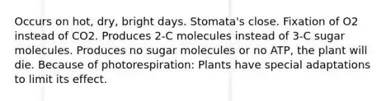 Occurs on hot, dry, bright days. Stomata's close. Fixation of O2 instead of CO2. Produces 2-C molecules instead of 3-C sugar molecules. Produces no sugar molecules or no ATP, the plant will die. Because of photorespiration: Plants have special adaptations to limit its effect.