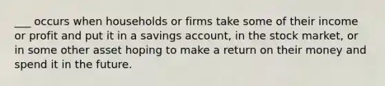 ___ occurs when households or firms take some of their income or profit and put it in a savings account, in the stock market, or in some other asset hoping to make a return on their money and spend it in the future.