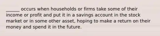 ______ occurs when households or firms take some of their income or profit and put it in a savings account in the stock market or in some other asset, hoping to make a return on their money and spend it in the future.