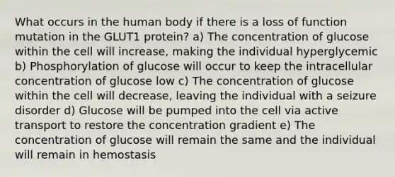 What occurs in the human body if there is a loss of function mutation in the GLUT1 protein? a) The concentration of glucose within the cell will increase, making the individual hyperglycemic b) Phosphorylation of glucose will occur to keep the intracellular concentration of glucose low c) The concentration of glucose within the cell will decrease, leaving the individual with a seizure disorder d) Glucose will be pumped into the cell via active transport to restore the concentration gradient e) The concentration of glucose will remain the same and the individual will remain in hemostasis