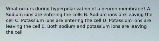 What occurs during hyperpolarization of a neuron membrane? A. Sodium ions are entering the cells B. Sodium ions are leaving the cell C. Potassium ions are entering the cell D. Potassium ions are leaving the cell E. Both sodium and potassium ions are leaving the cell