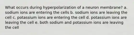 What occurs during hyperpolarization of a neuron membrane? a. sodium ions are entering the cells b. sodium ions are leaving the cell c. potassium ions are entering the cell d. potassium ions are leaving the cell e. both sodium and potassium ions are leaving the cell