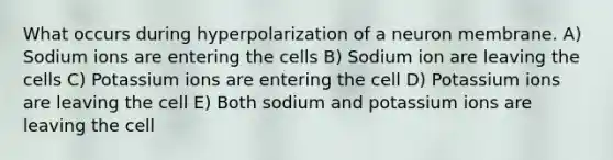 What occurs during hyperpolarization of a neuron membrane. A) Sodium ions are entering the cells B) Sodium ion are leaving the cells C) Potassium ions are entering the cell D) Potassium ions are leaving the cell E) Both sodium and potassium ions are leaving the cell