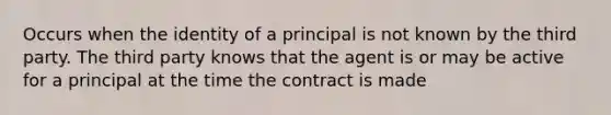 Occurs when the identity of a principal is not known by the third party. The third party knows that the agent is or may be active for a principal at the time the contract is made