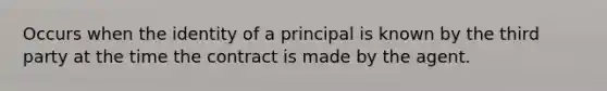 Occurs when the identity of a principal is known by the third party at the time the contract is made by the agent.