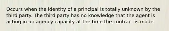 Occurs when the identity of a principal is totally unknown by the third party. The third party has no knowledge that the agent is acting in an agency capacity at the time the contract is made.