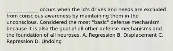 _____________ occurs when the id's drives and needs are excluded from conscious awareness by maintaining them in the unconscious. Considered the most "basic" defense mechanism because it is also the goal of all other defense mechanisms and the foundation of all neuroses. A. Regression B. Displacement C. Repression D. Undoing