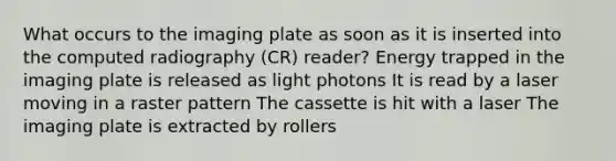 What occurs to the imaging plate as soon as it is inserted into the computed radiography (CR) reader? Energy trapped in the imaging plate is released as light photons It is read by a laser moving in a raster pattern The cassette is hit with a laser The imaging plate is extracted by rollers