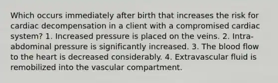 Which occurs immediately after birth that increases the risk for cardiac decompensation in a client with a compromised cardiac system? 1. Increased pressure is placed on the veins. 2. Intra-abdominal pressure is significantly increased. 3. The blood flow to the heart is decreased considerably. 4. Extravascular fluid is remobilized into the vascular compartment.