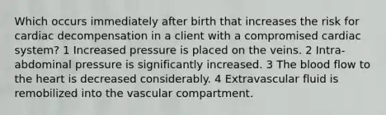 Which occurs immediately after birth that increases the risk for cardiac decompensation in a client with a compromised cardiac system? 1 Increased pressure is placed on the veins. 2 Intra-abdominal pressure is significantly increased. 3 <a href='https://www.questionai.com/knowledge/k7oXMfj7lk-the-blood' class='anchor-knowledge'>the blood</a> flow to <a href='https://www.questionai.com/knowledge/kya8ocqc6o-the-heart' class='anchor-knowledge'>the heart</a> is decreased considerably. 4 Extravascular fluid is remobilized into the vascular compartment.