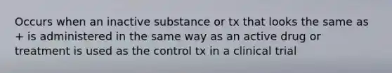 Occurs when an inactive substance or tx that looks the same as + is administered in the same way as an active drug or treatment is used as the control tx in a clinical trial