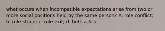 what occurs when incompatible expectations arise from two or more social positions held by the same person? A. role conflict; b. role strain; c. role exit; d. both a & b