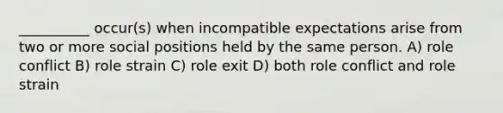 __________ occur(s) when incompatible expectations arise from two or more social positions held by the same person. A) role conflict B) role strain C) role exit D) both role conflict and role strain