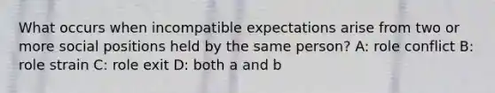 What occurs when incompatible expectations arise from two or more social positions held by the same person? A: role conflict B: role strain C: role exit D: both a and b