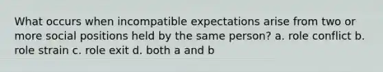 What occurs when incompatible expectations arise from two or more social positions held by the same person? a. role conflict b. role strain c. role exit d. both a and b