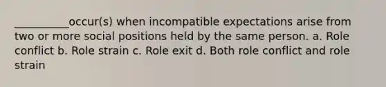 __________occur(s) when incompatible expectations arise from two or more social positions held by the same person. a. Role conflict b. Role strain c. Role exit d. Both role conflict and role strain