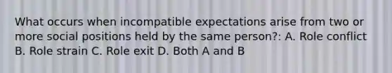 What occurs when incompatible expectations arise from two or more social positions held by the same person?: A. Role conflict B. Role strain C. Role exit D. Both A and B