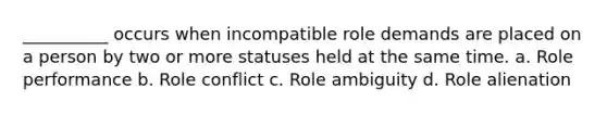 __________ occurs when incompatible role demands are placed on a person by two or more statuses held at the same time. a. Role performance b. Role conflict c. Role ambiguity d. Role alienation