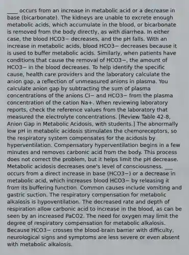 ____ occurs from an increase in metabolic acid or a decrease in base (bicarbonate). The kidneys are unable to excrete enough metabolic acids, which accumulate in the blood, or bicarbonate is removed from the body directly, as with diarrhea. In either case, the blood HCO3− decreases, and the pH falls. With an increase in metabolic acids, blood HCO3− decreases because it is used to buffer metabolic acids. Similarly, when patients have conditions that cause the removal of HCO3−, the amount of HCO3− in the blood decreases. To help identify the specific cause, health care providers and the laboratory calculate the anion gap, a reflection of unmeasured anions in plasma. You calculate anion gap by subtracting the sum of plasma concentrations of the anions Cl− and HCO3− from the plasma concentration of the cation Na+. When reviewing laboratory reports, check the reference values from the laboratory that measured the electrolyte concentrations. [Review Table 42-8, Anion Gap in Metabolic Acidosis, with students.] The abnormally low pH in metabolic acidosis stimulates the chemoreceptors, so the respiratory system compensates for the acidosis by hyperventilation. Compensatory hyperventilation begins in a few minutes and removes carbonic acid from the body. This process does not correct the problem, but it helps limit the pH decrease. Metabolic acidosis decreases one's level of consciousness. ___ occurs from a direct increase in base (HCO3−) or a decrease in metabolic acid, which increases blood HCO3− by releasing it from its buffering function. Common causes include vomiting and gastric suction. The respiratory compensation for metabolic alkalosis is hypoventilation. The decreased rate and depth of respiration allow carbonic acid to increase in the blood, as can be seen by an increased PaCO2. The need for oxygen may limit the degree of respiratory compensation for metabolic alkalosis. Because HCO3− crosses the blood-brain barrier with difficulty, neurological signs and symptoms are less severe or even absent with metabolic alkalosis.