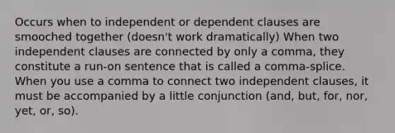 Occurs when to independent or dependent clauses are smooched together (doesn't work dramatically) When two independent clauses are connected by only a comma, they constitute a run-on sentence that is called a comma-splice. When you use a comma to connect two independent clauses, it must be accompanied by a little conjunction (and, but, for, nor, yet, or, so).