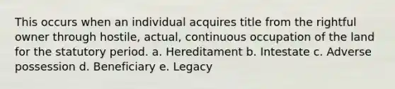 This occurs when an individual acquires title from the rightful owner through hostile, actual, continuous occupation of the land for the statutory period. a. Hereditament b. Intestate c. Adverse possession d. Beneficiary e. Legacy