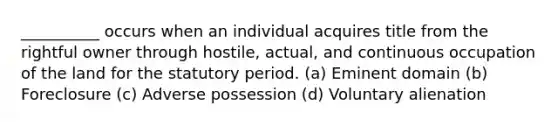 __________ occurs when an individual acquires title from the rightful owner through hostile, actual, and continuous occupation of the land for the statutory period. (a) Eminent domain (b) Foreclosure (c) Adverse possession (d) Voluntary alienation