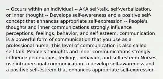 -- Occurs within an individual -- AKA self-talk, self-verbalization, or inner thought -- Develops self-awareness and a positive self-concept that enhances appropriate self-expression -- People's thoughts and inner communications strongly influence perceptions, feelings, behavior, and self-esteem. communication is a powerful form of communication that you use as a professional nurse. This level of communication is also called self-talk. People's thoughts and inner communications strongly influence perceptions, feelings, behavior, and self-esteem.Nurses use intrapersonal communication to develop self-awareness and a positive self-esteem that enhances appropriate self-expression