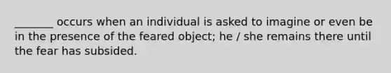 _______ occurs when an individual is asked to imagine or even be in the presence of the feared object; he / she remains there until the fear has subsided.