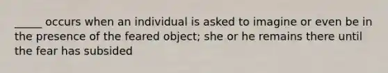 _____ occurs when an individual is asked to imagine or even be in the presence of the feared object; she or he remains there until the fear has subsided