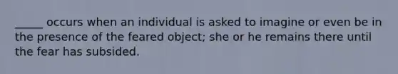 _____ occurs when an individual is asked to imagine or even be in the presence of the feared object; she or he remains there until the fear has subsided.