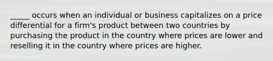 _____ occurs when an individual or business capitalizes on a price differential for a firm's product between two countries by purchasing the product in the country where prices are lower and reselling it in the country where prices are higher.