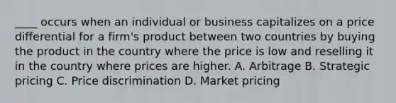 ____ occurs when an individual or business capitalizes on a price differential for a firm's product between two countries by buying the product in the country where the price is low and reselling it in the country where prices are higher. A. Arbitrage B. Strategic pricing C. Price discrimination D. Market pricing