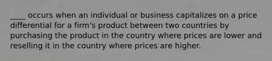 ____ occurs when an individual or business capitalizes on a price differential for a firm's product between two countries by purchasing the product in the country where prices are lower and reselling it in the country where prices are higher.